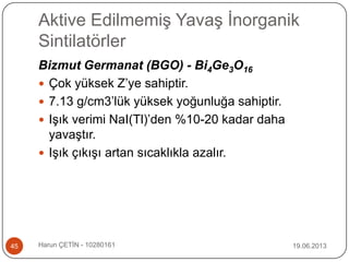Aktive Edilmemiş Yavaş İnorganik
Sintilatörler
19.06.2013Harun ÇETİN - 1028016145
Bizmut Germanat (BGO) - Bi4Ge3O16
 Çok yüksek Z‟ye sahiptir.
 7.13 g/cm3‟lük yüksek yoğunluğa sahiptir.
 Işık verimi NaI(Tl)‟den %10-20 kadar daha
yavaştır.
 Işık çıkışı artan sıcaklıkla azalır.
 