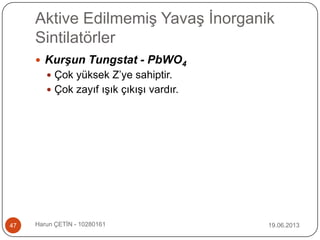 Aktive Edilmemiş Yavaş İnorganik
Sintilatörler
19.06.2013Harun ÇETİN - 1028016147
 Kurşun Tungstat - PbWO4
 Çok yüksek Z‟ye sahiptir.
 Çok zayıf ışık çıkışı vardır.
 