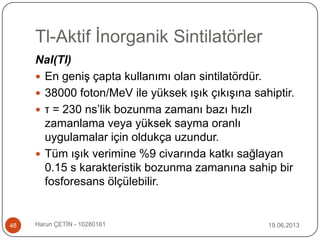 Tl-Aktif İnorganik Sintilatörler
19.06.2013Harun ÇETİN - 1028016148
NaI(Tl)
 En geniş çapta kullanımı olan sintilatördür.
 38000 foton/MeV ile yüksek ışık çıkışına sahiptir.
 τ = 230 ns‟lik bozunma zamanı bazı hızlı
zamanlama veya yüksek sayma oranlı
uygulamalar için oldukça uzundur.
 Tüm ışık verimine %9 civarında katkı sağlayan
0.15 s karakteristik bozunma zamanına sahip bir
fosforesans ölçülebilir.
 