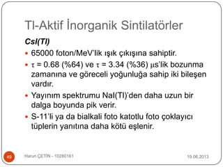 Tl-Aktif İnorganik Sintilatörler
19.06.2013Harun ÇETİN - 1028016149
CsI(Tl)
 65000 foton/MeV‟lik ışık çıkışına sahiptir.
 τ = 0.68 (%64) ve τ = 3.34 (%36) μs‟lik bozunma
zamanına ve göreceli yoğunluğa sahip iki bileşen
vardır.
 Yayınım spektrumu NaI(Tl)‟den daha uzun bir
dalga boyunda pik verir.
 S-11‟li ya da bialkali foto katotlu foto çoklayıcı
tüplerin yanıtına daha kötü eşlenir.
 
