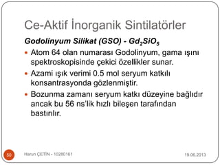 Ce-Aktif İnorganik Sintilatörler
19.06.2013Harun ÇETİN - 1028016150
Godolinyum Silikat (GSO) - Gd2SiO5
 Atom 64 olan numarası Godolinyum, gama ışını
spektroskopisinde çekici özellikler sunar.
 Azami ışık verimi 0.5 mol seryum katkılı
konsantrasyonda gözlenmiştir.
 Bozunma zamanı seryum katkı düzeyine bağlıdır
ancak bu 56 ns‟lik hızlı bileşen tarafından
bastırılır.
 