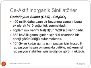 Ce-Aktif İnorganik Sintilatörler
19.06.2013Harun ÇETİN - 1028016151
Godolinyum Silikat (GSO) - Gd2SiO5
 400 ns‟lik daha uzun bir bozunma zamanı buna
ek olarak %10 yoğunluk sunmaktadır.
 Toplam ışık verimi NaI(Tl)‟un %20‟si civarındadır.
 662 keV‟lik gama ışınları için %9 civarında bir
enerji çözünürlüğü bulunmaktadır.
 107 Gy‟ye kadar gama ışını pozları için hissedilir
radyasyon hasarı olmamakla birlikte, mükemmel
radyasyon stabilitesi gösterdiği de görünmektedir.
 