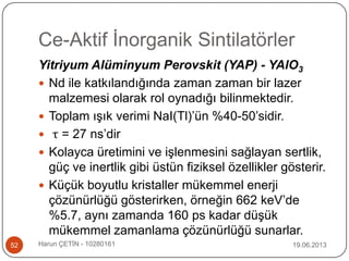 Ce-Aktif İnorganik Sintilatörler
19.06.2013Harun ÇETİN - 1028016152
Yitriyum Alüminyum Perovskit (YAP) - YAlO3
 Nd ile katkılandığında zaman zaman bir lazer
malzemesi olarak rol oynadığı bilinmektedir.
 Toplam ışık verimi NaI(Tl)‟ün %40-50‟sidir.
 τ = 27 ns‟dir
 Kolayca üretimini ve işlenmesini sağlayan sertlik,
güç ve inertlik gibi üstün fiziksel özellikler gösterir.
 Küçük boyutlu kristaller mükemmel enerji
çözünürlüğü gösterirken, örneğin 662 keV‟de
%5.7, aynı zamanda 160 ps kadar düşük
mükemmel zamanlama çözünürlüğü sunarlar.
 