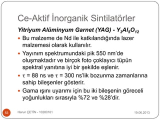Ce-Aktif İnorganik Sintilatörler
19.06.2013Harun ÇETİN - 1028016153
Yitriyum Alüminyum Garnet (YAG) - Y3Al5O12
 Bu malzeme de Nd ile katkılandığında lazer
malzemesi olarak kullanılır.
 Yayınım spektrumundaki pik 550 nm‟de
oluşmaktadır ve birçok foto çoklayıcı tüpün
spektral yanıtına iyi bir şekilde eşlenir.
 τ = 88 ns ve τ = 300 ns‟lik bozunma zamanlarına
sahip bileşenler gösterir.
 Gama ışını uyarımı için bu iki bileşenin göreceli
yoğunlukları sırasıyla %72 ve %28‟dir.
 