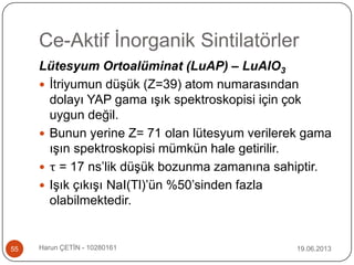 Ce-Aktif İnorganik Sintilatörler
19.06.2013Harun ÇETİN - 1028016155
Lütesyum Ortoalüminat (LuAP) – LuAlO3
 İtriyumun düşük (Z=39) atom numarasından
dolayı YAP gama ışık spektroskopisi için çok
uygun değil.
 Bunun yerine Z= 71 olan lütesyum verilerek gama
ışın spektroskopisi mümkün hale getirilir.
 τ = 17 ns‟lik düşük bozunma zamanına sahiptir.
 Işık çıkışı NaI(Tl)‟ün %50‟sinden fazla
olabilmektedir.
 