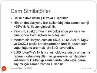 Cam Sintilatörler
19.06.2013Harun ÇETİN - 1028016156
 Ce ile aktive edilmiş B veya Li içerirler.
 Nötron dedeksiyonu için kullanıldığında camın içeriği
~95%‟lik 6Li ile zenginleştirilir.
 Yayınım, spektrumun mavi bölgesinde pik verir ve
cam içinde Ce3+ siteleri ile birleştirilir.
 Modern sintilasyon camları SiO2, LiO2, Al2O3, MgO
ve Ce2O3 çeşitli karışımlarından üretilir, bazen cam
yoğunluğunu artırmak için BaO ilave edilir.
 3500 foton/MeV‟lik Işık çıkışı oldukça düşük olmasına
rağmen, ortam koşullarının geleneksel sintilatörlerin
kullanımını kısıtladığı zamanlarda beta veya gama
sayımı için zaman zaman kullanılır.
 
