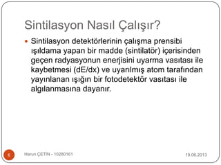 Sintilasyon Nasıl Çalışır?
 Sintilasyon detektörlerinin çalışma prensibi
ışıldama yapan bir madde (sintilatör) içerisinden
geçen radyasyonun enerjisini uyarma vasıtası ile
kaybetmesi (dE/dx) ve uyarılmış atom tarafından
yayınlanan ışığın bir fotodetektör vasıtası ile
algılanmasına dayanır.
19.06.20136 Harun ÇETİN - 10280161
 