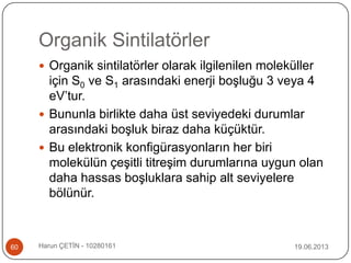 Organik Sintilatörler
19.06.2013Harun ÇETİN - 1028016160
 Organik sintilatörler olarak ilgilenilen moleküller
için S0 ve S1 arasındaki enerji boşluğu 3 veya 4
eV‟tur.
 Bununla birlikte daha üst seviyedeki durumlar
arasındaki boşluk biraz daha küçüktür.
 Bu elektronik konfigürasyonların her biri
molekülün çeşitli titreşim durumlarına uygun olan
daha hassas boşluklara sahip alt seviyelere
bölünür.
 