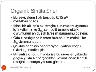 Organik Sintilatörler
19.06.2013Harun ÇETİN - 1028016161
 Bu seviyelerin tipik boşluğu 0.15 eV
mertebesindedir.
 İkinci bir alt indis bu titreşim durumlarını ayırmak
için kullanılır ve S00 sembolü temel elektrik
durumunun en düşük titreşim durumunu gösterir.
 Oda sıcaklığında hemen hemen tüm moleküller
S00 durumundadır.
 Şekilde enerjinin absorpsiyonu yukarı doğru
oklarla gösterilmiştir.
 Bir sintilatör durumunda ise bu süreçler yakından
geçen yüklü bir parçacıktan kaynaklanan kinetik
enerjinin absorpsiyonunu gösterir.
 