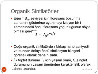 Organik Sintilatörler
19.06.2013Harun ÇETİN - 1028016164
 Eğer τ S10 seviyesi için floresans bozunma
zamanını gösterirse uyarılmayı izleyen bir t
zamanındaki öncü floresans yoğunluğunun şöyle
olması gerekir:
 Çoğu organik sintilatörde τ birkaç nano saniyedir
ve bundan dolayı öncü sintilasyon bileşeni
göreceli olarak daha hızlıdır.
 İlk triplet durumu T1 için yaşam ömrü, S1singlet
durumunun yaşam ömründen karakteristik olarak
daha uzundur.
 