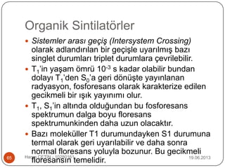 Organik Sintilatörler
19.06.2013Harun ÇETİN - 1028016165
 Sistemler arası geçiş (Intersystem Crossing)
olarak adlandırılan bir geçişle uyarılmış bazı
singlet durumları triplet durumlara çevrilebilir.
 T1‟in yaşam ömrü 10-3 s kadar olabilir bundan
dolayı T1‟den S0‟a geri dönüşte yayınlanan
radyasyon, fosforesans olarak karakterize edilen
gecikmeli bir ışık yayınımı olur.
 T1, S1‟in altında olduğundan bu fosforesans
spektrumun dalga boyu floresans
spektrumunkinden daha uzun olacaktır.
 Bazı moleküller T1 durumundayken S1 durumuna
termal olarak geri uyarılabilir ve daha sonra
normal floresans yoluyla bozunur. Bu gecikmeli
floresansın temelidir.
 