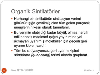 Organik Sintilatörler
19.06.2013Harun ÇETİN - 1028016166
 Herhangi bir sintilatörün sintilasyon verimi
görünür ışığa çevrilmiş olan tüm gelen parçacık
enerjilerinin kesri olarak tanımlanır.
 Bu verimin olabildiği kadar büyük olması tercih
edilir ancak maalesef ışığın yayınımına yol
açmayan uyarılmış moleküller için geçerli geri
uyarım kipleri vardır.
 Tüm bu radyasyonsuz geri uyarım kipleri
söndürme (quenching) terimi altında gruplanır.
 