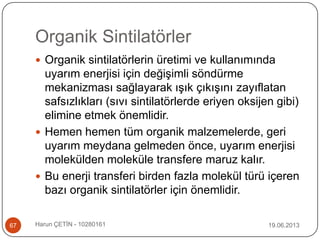 Organik Sintilatörler
19.06.2013Harun ÇETİN - 1028016167
 Organik sintilatörlerin üretimi ve kullanımında
uyarım enerjisi için değişimli söndürme
mekanizması sağlayarak ışık çıkışını zayıflatan
safsızlıkları (sıvı sintilatörlerde eriyen oksijen gibi)
elimine etmek önemlidir.
 Hemen hemen tüm organik malzemelerde, geri
uyarım meydana gelmeden önce, uyarım enerjisi
molekülden moleküle transfere maruz kalır.
 Bu enerji transferi birden fazla molekül türü içeren
bazı organik sintilatörler için önemlidir.
 