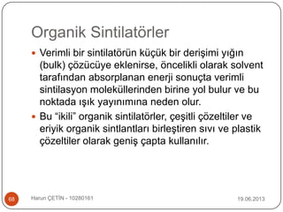 Organik Sintilatörler
19.06.2013Harun ÇETİN - 1028016168
 Verimli bir sintilatörün küçük bir derişimi yığın
(bulk) çözücüye eklenirse, öncelikli olarak solvent
tarafından absorplanan enerji sonuçta verimli
sintilasyon moleküllerinden birine yol bulur ve bu
noktada ışık yayınımına neden olur.
 Bu “ikili” organik sintilatörler, çeşitli çözeltiler ve
eriyik organik sintlantları birleştiren sıvı ve plastik
çözeltiler olarak geniş çapta kullanılır.
 