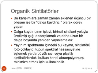 Organik Sintilatörler
19.06.2013Harun ÇETİN - 1028016169
 Bu karışımlara zaman zaman eklenen üçüncü bir
bileşen ise bir “dalga kaydırıcı” olarak görev
yapar.
 Dalga kaydırıcının işlevi, birincil sintilant yoluyla
üretilmiş ışığı absorplamak ve daha uzun bir
dalga boyunda yeniden yayınlamaktır.
 Yayınım spektrumu içindeki bu kayma, sintilatörü
foto çoklayıcı tüpün spektral hassasiyetine
eşlemek ya da büyük sıvı veya plastik
sintilatörlerdeki bulkun kendi absorpsiyonunu
minimize etmek için kullanılabilir.
 