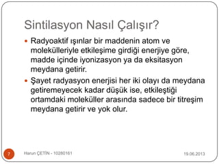 Sintilasyon Nasıl Çalışır?
19.06.2013Harun ÇETİN - 102801617
 Radyoaktif ışınlar bir maddenin atom ve
molekülleriyle etkileşime girdiği enerjiye göre,
madde içinde iyonizasyon ya da eksitasyon
meydana getirir.
 Şayet radyasyon enerjisi her iki olayı da meydana
getiremeyecek kadar düşük ise, etkileştiği
ortamdaki moleküller arasında sadece bir titreşim
meydana getirir ve yok olur.
 