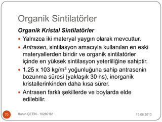 Organik Sintilatörler
19.06.2013Harun ÇETİN - 1028016170
Organik Kristal Sintilatörler
 Yalnızca iki materyal yaygın olarak mevcuttur.
 Antrasen, sintilasyon amacıyla kullanılan en eski
materyallerden biridir ve organik sintilatörler
içinde en yüksek sintilasyon yeterliliğine sahiptir.
 1.25 x 103 kg/m3 yoğunluğuna sahip antrasenin
bozunma süresi (yaklaşık 30 ns), inorganik
kristallerinkinden daha kısa sürer.
 Antrasen farklı şekillerde ve boylarda elde
edilebilir.
 