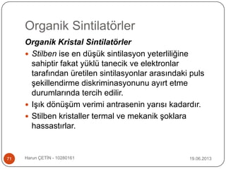 Organik Sintilatörler
19.06.2013Harun ÇETİN - 1028016171
Organik Kristal Sintilatörler
 Stilben ise en düşük sintilasyon yeterliliğine
sahiptir fakat yüklü tanecik ve elektronlar
tarafından üretilen sintilasyonlar arasındaki puls
şekillendirme diskriminasyonunu ayırt etme
durumlarında tercih edilir.
 Işık dönüşüm verimi antrasenin yarısı kadardır.
 Stilben kristaller termal ve mekanik şoklara
hassastırlar.
 