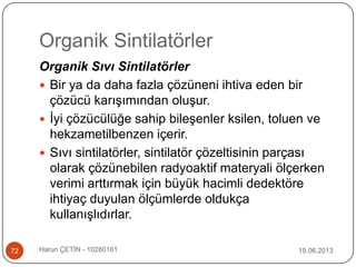 Organik Sintilatörler
19.06.2013Harun ÇETİN - 1028016172
Organik Sıvı Sintilatörler
 Bir ya da daha fazla çözüneni ihtiva eden bir
çözücü karışımından oluşur.
 İyi çözücülüğe sahip bileşenler ksilen, toluen ve
hekzametilbenzen içerir.
 Sıvı sintilatörler, sintilatör çözeltisinin parçası
olarak çözünebilen radyoaktif materyali ölçerken
verimi arttırmak için büyük hacimli dedektöre
ihtiyaç duyulan ölçümlerde oldukça
kullanışlıdırlar.
 