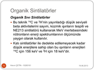 Organik Sintilatörler
19.06.2013Harun ÇETİN - 1028016173
Organik Sıvı Sintilatörler
 Bu teknik 14C ve 3H‟nin yayınladığı düşük seviyeli
beta aktivitelerini sayım, kozmik ışınların tespiti ve
NE213 sintilatörü kullanarak MeV mertebesindeki
nötronların enerji spektrumlarının ölçümünde
yaygın olarak kullanılır.
 Katı sintilatörler ile dedekte edilemeyecek kadar
düşük enerjilere sahip olan bu ışınların enerjileri
14C için 156 keV ve 3H için 18 keV‟dir.
 
