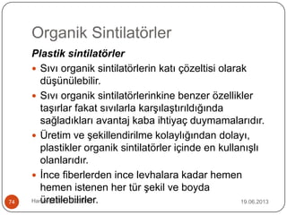 Organik Sintilatörler
19.06.2013Harun ÇETİN - 1028016174
Plastik sintilatörler
 Sıvı organik sintilatörlerin katı çözeltisi olarak
düşünülebilir.
 Sıvı organik sintilatörlerinkine benzer özellikler
taşırlar fakat sıvılarla karşılaştırıldığında
sağladıkları avantaj kaba ihtiyaç duymamalarıdır.
 Üretim ve şekillendirilme kolaylığından dolayı,
plastikler organik sintilatörler içinde en kullanışlı
olanlarıdır.
 İnce fiberlerden ince levhalara kadar hemen
hemen istenen her tür şekil ve boyda
üretilebilirler.
 