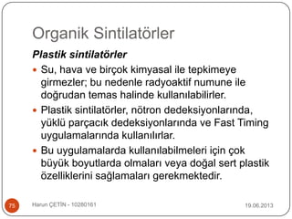 Organik Sintilatörler
19.06.2013Harun ÇETİN - 1028016175
Plastik sintilatörler
 Su, hava ve birçok kimyasal ile tepkimeye
girmezler; bu nedenle radyoaktif numune ile
doğrudan temas halinde kullanılabilirler.
 Plastik sintilatörler, nötron dedeksiyonlarında,
yüklü parçacık dedeksiyonlarında ve Fast Timing
uygulamalarında kullanılırlar.
 Bu uygulamalarda kullanılabilmeleri için çok
büyük boyutlarda olmaları veya doğal sert plastik
özelliklerini sağlamaları gerekmektedir.
 