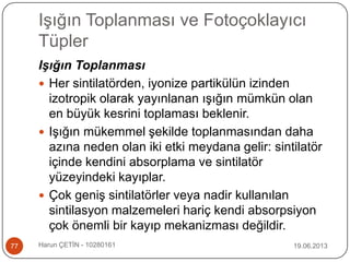 Işığın Toplanması ve Fotoçoklayıcı
Tüpler
19.06.2013Harun ÇETİN - 1028016177
Işığın Toplanması
 Her sintilatörden, iyonize partikülün izinden
izotropik olarak yayınlanan ışığın mümkün olan
en büyük kesrini toplaması beklenir.
 Işığın mükemmel şekilde toplanmasından daha
azına neden olan iki etki meydana gelir: sintilatör
içinde kendini absorplama ve sintilatör
yüzeyindeki kayıplar.
 Çok geniş sintilatörler veya nadir kullanılan
sintilasyon malzemeleri hariç kendi absorpsiyon
çok önemli bir kayıp mekanizması değildir.
 