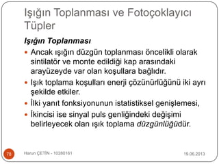Işığın Toplanması ve Fotoçoklayıcı
Tüpler
19.06.2013Harun ÇETİN - 1028016178
Işığın Toplanması
 Ancak ışığın düzgün toplanması öncelikli olarak
sintilatör ve monte edildiği kap arasındaki
arayüzeyde var olan koşullara bağlıdır.
 Işık toplama koşulları enerji çözünürlüğünü iki ayrı
şekilde etkiler.
 İlki yanıt fonksiyonunun istatistiksel genişlemesi,
 İkincisi ise sinyal puls genliğindeki değişimi
belirleyecek olan ışık toplama düzgünlüğüdür.
 