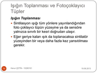 Işığın Toplanması ve Fotoçoklayıcı
Tüpler
19.06.2013Harun ÇETİN - 1028016179
Işığın Toplanması
 Sintilasyon ışığı tüm yönlere yayınlandığından
foto çoklayıcı tüpün yüzeyine ya da sensöre
yalnızca sınırlı bir kesri doğrudan ulaşır.
 Eğer geriye kalan ışık da toplanacaksa sintilatör
yüzeyinden bir veya daha fazla kez yansıtılması
gerekir.
 