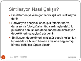 Sintilasyon Nasıl Çalışır?
19.06.2013Harun ÇETİN - 102801618
 Sintilatörden yayılan görülebilir ışıklara sintilasyon
denir.
 Radyasyon enerjisini önce ışık fotonlarına ve
daha sonra foto çoğaltıcı tüp yardımıyla elektrik
pulslarına dönüştüren dedektörlere de sintilasyon
dedektörleri (sayaçları) adı verilir.
 Sintilasyon dedektörleri, sintilatör olarak kullanılan
bir madde ve bunun hemen arkasına bağlanmış
bir foto çoğaltıcı tüpten oluşur.
 