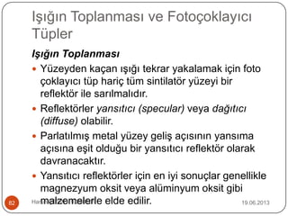 Işığın Toplanması ve Fotoçoklayıcı
Tüpler
19.06.2013Harun ÇETİN - 1028016182
Işığın Toplanması
 Yüzeyden kaçan ışığı tekrar yakalamak için foto
çoklayıcı tüp hariç tüm sintilatör yüzeyi bir
reflektör ile sarılmalıdır.
 Reflektörler yansıtıcı (specular) veya dağıtıcı
(diffuse) olabilir.
 Parlatılmış metal yüzey geliş açısının yansıma
açısına eşit olduğu bir yansıtıcı reflektör olarak
davranacaktır.
 Yansıtıcı reflektörler için en iyi sonuçlar genellikle
magnezyum oksit veya alüminyum oksit gibi
malzemelerle elde edilir.
 