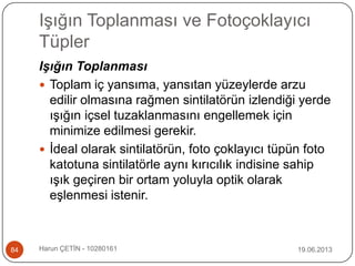 Işığın Toplanması ve Fotoçoklayıcı
Tüpler
19.06.2013Harun ÇETİN - 1028016184
Işığın Toplanması
 Toplam iç yansıma, yansıtan yüzeylerde arzu
edilir olmasına rağmen sintilatörün izlendiği yerde
ışığın içsel tuzaklanmasını engellemek için
minimize edilmesi gerekir.
 İdeal olarak sintilatörün, foto çoklayıcı tüpün foto
katotuna sintilatörle aynı kırıcılık indisine sahip
ışık geçiren bir ortam yoluyla optik olarak
eşlenmesi istenir.
 
