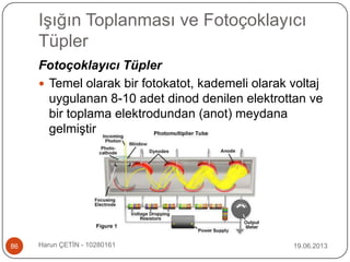 Işığın Toplanması ve Fotoçoklayıcı
Tüpler
19.06.2013Harun ÇETİN - 1028016186
Fotoçoklayıcı Tüpler
 Temel olarak bir fotokatot, kademeli olarak voltaj
uygulanan 8-10 adet dinod denilen elektrottan ve
bir toplama elektrodundan (anot) meydana
gelmiştir
 