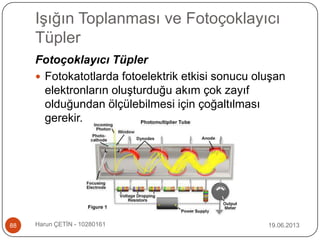 Işığın Toplanması ve Fotoçoklayıcı
Tüpler
19.06.2013Harun ÇETİN - 1028016188
Fotoçoklayıcı Tüpler
 Fotokatotlarda fotoelektrik etkisi sonucu oluşan
elektronların oluşturduğu akım çok zayıf
olduğundan ölçülebilmesi için çoğaltılması
gerekir.
 