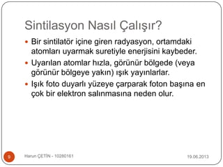 Sintilasyon Nasıl Çalışır?
19.06.2013Harun ÇETİN - 102801619
 Bir sintilatör içine giren radyasyon, ortamdaki
atomları uyarmak suretiyle enerjisini kaybeder.
 Uyarılan atomlar hızla, görünür bölgede (veya
görünür bölgeye yakın) ışık yayınlarlar.
 Işık foto duyarlı yüzeye çarparak foton başına en
çok bir elektron salınmasına neden olur.
 