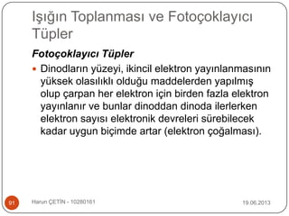 Işığın Toplanması ve Fotoçoklayıcı
Tüpler
19.06.2013Harun ÇETİN - 1028016191
Fotoçoklayıcı Tüpler
 Dinodların yüzeyi, ikincil elektron yayınlanmasının
yüksek olasılıklı olduğu maddelerden yapılmış
olup çarpan her elektron için birden fazla elektron
yayınlanır ve bunlar dinoddan dinoda ilerlerken
elektron sayısı elektronik devreleri sürebilecek
kadar uygun biçimde artar (elektron çoğalması).
 