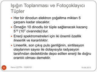 Işığın Toplanması ve Fotoçoklayıcı
Tüpler
19.06.2013Harun ÇETİN - 1028016192
 Her bir dinodun elektron çoğaltma miktarı 5
çarpanı kadar olacaktır.
 Örneğin 10 dinodlu bir tüple sağlanacak kazanç
510 (107 civarında)‟dur.
 Enerji spektrometreleri için iki önemli özellik
lineerlik ve kararlılıktır.
 Lineerlik, son çıkış puls genliğinin, sintilasyon
olaylarının sayısı ile dolayısıyla radyasyon
tarafından dedektörde depo edilen enerji ile doğru
orantılı olması demektir.
 
