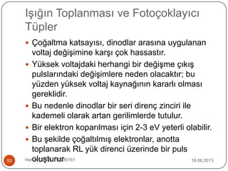 Işığın Toplanması ve Fotoçoklayıcı
Tüpler
19.06.2013Harun ÇETİN - 1028016193
 Çoğaltma katsayısı, dinodlar arasına uygulanan
voltaj değişimine karşı çok hassastır.
 Yüksek voltajdaki herhangi bir değişme çıkış
pulslarındaki değişimlere neden olacaktır; bu
yüzden yüksek voltaj kaynağının kararlı olması
gereklidir.
 Bu nedenle dinodlar bir seri direnç zinciri ile
kademeli olarak artan gerilimlerde tutulur.
 Bir elektron koparılması için 2-3 eV yeterli olabilir.
 Bu şekilde çoğaltılmış elektronlar, anotta
toplanarak RL yük direnci üzerinde bir puls
oluşturur
 