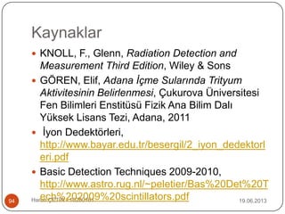 Kaynaklar
19.06.2013Harun ÇETİN - 1028016194
 KNOLL, F., Glenn, Radiation Detection and
Measurement Third Edition, Wiley & Sons
 GÖREN, Elif, Adana İçme Sularında Trityum
Aktivitesinin Belirlenmesi, Çukurova Üniversitesi
Fen Bilimleri Enstitüsü Fizik Ana Bilim Dalı
Yüksek Lisans Tezi, Adana, 2011
 İyon Dedektörleri,
http://www.bayar.edu.tr/besergil/2_iyon_dedektorl
eri.pdf
 Basic Detection Techniques 2009-2010,
http://www.astro.rug.nl/~peletier/Bas%20Det%20T
ech%202009%20scintillators.pdf
 