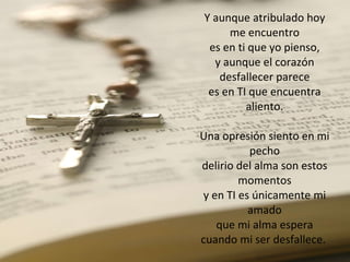Y aunque atribulado hoy me encuentro es en ti que yo pienso, y aunque el corazón desfallecer parece es en TI que encuentra aliento. Una opresión siento en mi pecho delirio del alma son estos momentos y en TI es únicamente mi amado que mi alma espera cuando mi ser desfallece.  