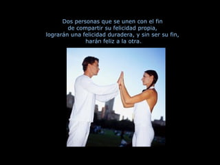 Dos personas que se unen con el fin  de compartir su felicidad propia,  lograrán una felicidad duradera, y sin ser su fin,  harán feliz a la otra. 