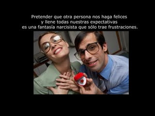Pretender que otra persona nos haga felices
y llene todas nuestras expectativas
es una fantasía narcisista que sólo trae frustraciones.
 