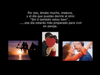 Por eso, ámate mucho, madura,
y el día que puedas decirle al otro:
“Sin tí también estoy bien”…
.....ese día estarás más preparado para vivir
en pareja.
 
