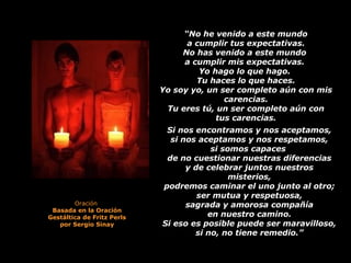  
“No he venido a este mundo
a cumplir tus expectativas.
No has venido a este mundo
a cumplir mis expectativas.
Yo hago lo que hago.
Tu haces lo que haces.
Yo soy yo, un ser completo aún con mis
carencias.
Tu eres tú, un ser completo aún con
tus carencias.
Si nos encontramos y nos aceptamos,
si nos aceptamos y nos respetamos,
si somos capaces
de no cuestionar nuestras diferencias
y de celebrar juntos nuestros
misterios,
podremos caminar el uno junto al otro;
ser mutua y respetuosa,
sagrada y amorosa compañía
en nuestro camino.
Si eso es posible puede ser maravilloso,
si no, no tiene remedio.”
Oración 
Basada en la Oración
Gestáltica de Fritz Perls
por Sergio Sinay
 