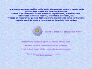 Desde el amor y al servicio del Amor
Probablemente conozcas a alguien que necesita leer este texto.
Es bueno compartir los buenos correos que nos llegan
P. José de Jesús Aguilar Valdés – catedraldemexico@hotmail.com
Música de la presentación: loreena mckennit - the mystic's dream
Texto de autor desconocido.
La propuesta es que evalúes quién estás siendo en tu pareja o donde estás
parado para iniciar una relación más sana.
Evalúa si te consideras dador, tomador, dependiente, autosuficiente,
indiferente, amoroso, víctima, victimario, acosador, etc.
Trabaja en mejorar los puntos débiles para tu crecimiento como ser humano.
Luego te sentirás mejor y redundará en beneficio para ambos. 
 