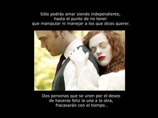 Sólo podrás amar siendo independiente,
hasta el punto de no tener
que manipular ni manejar a los que dices querer.
Dos personas que se unen por el deseo
de hacerse feliz la una a la otra,
fracasarán con el tiempo…
 