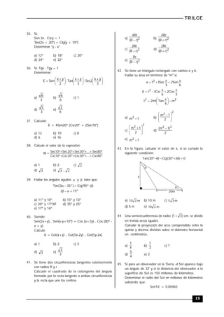 TRILCE
15
35. Si:
Sen 3x . Cscy = 1
Tan(2x + 20º) = Ctg(y + 10º)
Determinar "y - x"
a) 12º b) 18º c) 20º
d) 24º e) 32º
36. Si: Tgx . Tgy = 1
Determinar:





 






 






 

3
y
x
2
Sec
3
y
x
Tan
2
y
x
Sen
E
a)
3
6
b)
6
6
c) 1
d)
3
5
e)
6
2
37. Calcular:
E = 4Sen20º (Csc20º + 2Sec70º)
a) 12 b) 10 c) 8
d) 6 e) 16
38. Calcule el valor de la expresión:
º
80
Csc
...
º
30
Csc
º
20
Csc
º
10
Csc
º
80
Sec
...
º
30
Sec
º
20
Sec
º
10
Sec
W









a) 1 b) 2 c) 2
d) 3 e) 2
3 
39. Hallar los ángulos agudos  y  tales que:
)
º
90
(
Ctg
)
º
35
3
(
Tan 




º
15
2 



a) 11º y 10º b) 15º y 13º
c) 20º y 17º30' d) 35º y 25º
e) 17º y 16º
40. Siendo:
Sen(2x+y) . Sen(x-y+10º) = Cos (x+2y) . Cos (80º -
x + y)
Calcule:
K = Cot(x+y) . Cot(5x-2y) . Cot(5y-2x)
a) 1 b) 2 c) 3
d) 3 e)
3
3
41. Se tiene dos circunferencias tangentes exteriormente
con radios R y r.
Calcular el cuadrado de la cotangente del ángulo
formado por la recta tangente a ambas circunferencias
y la recta que une los centros.
a) 2
)
r
R
(
Rr
4

b) 2
)
r
R
(
Rr
4

c) 2
)
r
R
(
Rr
2

d) 2
)
r
R
(
Rr
2

e) 2
)
r
R
(
Rr

42. Se tiene un triángulo rectángulo con catetos a y b.
Hallar su área en términos de "m" si:
6
Sen
2
3
tSec
t
a 2 




3
Cos
2
6
tCsc
t
b 2 




2
2
m
4
Tan
mt
2
t 





 

a) 1
m2
 b)
2
2
2
1
m







 
c)
2
2
2
1
m







 
d)
2
)
1
m
( 2
2 
e) 1
m2

43. En la figura, calcular el valor de x, si se cumple la
siguiente condición:
0
)
3
º
30
(
Ctg
)
º
30
(
Tan 





20m


x
a) m
2
10 b) 10 m c) m
3
5
d) 5 m e) m
3
10
44. Una semicircunferencia de radio )
3
1
(  cm. se divide
en treinta arcos iguales.
Calcular la proyección del arco comprendido entre la
quinta y décima división sobre el diámetro horizontal
en centímetros.
a)
4
1
b)
2
1
c) 1
d)
4
5
e) 2
45. Si para un observador en la Tierra, el Sol aparece bajo
un ángulo de 32' y si la distancia del observador a la
superficie de Sol es 150 millones de kilómetros.
Determinar el radio del Sol en millones de kilómetros
sabiendo que:
Sen16' = 0,00465
 