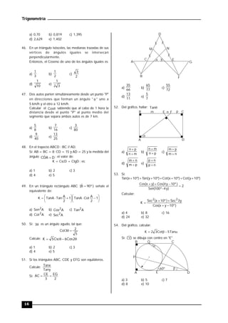 Trigonometría
16
a) 0,70 b) 0,819 c) 1,395
d) 2,629 e) 1,402
46. En un triángulo isósceles, las medianas trazadas de sus
vértices de ángulos iguales se intersecan
perpendicularmente.
Entonces, el Coseno de uno de los ángulos iguales es:
a)
3
1
b)
2
1
c)
2
3
d)
10
1
e)
3
2
1
47. Dos autos parten simultáneamente desde un punto "P"
en direcciones que forman un ángulo "  " uno a
5 km/h y el otro a 12 km/h.
Calcular el 
Cos sabiendo que al cabo de 1 hora la
distancia desde el punto "P" al punto medio del
segmento que separa ambos autos es de 7 km.
a)
8
5
b)
16
7
c)
80
3
d)
40
9
e)
25
13
48. En el trapecio ABCD : BC // AD.
Si: AB = BC = 8; CD = 15 y AD = 25 y la medida del
ángulo D
A
D̂
C  ; el valor de:
K = CscD + CtgD ; es:
a) 1 b) 2 c) 3
d) 4 e) 5
49. En un triángulo rectángulo ABC )
º
90
B̂
(  señale el
equivalente de:
















 1
2
A
Cot
TanA
1
2
A
Tan
TanA
K
a) A
Sen2
b) A
Cos2 c) A
Tan2
d) A
Cot2
e) A
Sec2
50. Si: 
3 es un ángulo agudo, tal que:
5
2
3
Cot 

Calcule: 


 2
Cos
6
Csc
5
K
a) 1 b) 2 c) 3
d) 4 e) 5
51. Si los triángulos ABC, CDE y EFG son equiláteros.
Calcule:
Tany
Tanx
Si:
2
EG
3
CE
AC 

A
B
C
D
E
F
M N
x y
G
a)
66
35
b)
77
65
c)
72
55
d)
11
13
e)
7
5
52. Del gráfico, hallar: 
Tan
n
m

A
B C
D
E F p
a)
m
n
p
n


b) p
n
m
n


c)
n
m
p
m


d) p
m
n
m


e) n
p
n
p


53. Si:
Tan(x+10º)+Tan(y+10º)=Cot(x+10º)+Cot(y+10º)
2
)
y
4
º
100
(
Sen
)
º
10
y
4
(
Cos
)
y
x
(
Cos





Calcular:
)
º
10
y
x
(
Cos
y
3
Sec
)
º
10
x
(
Sec
K
2
2





a) 4 b) 8 c) 16
d) 24 e) 32
54. Del gráfico, calcular:



 Tan
5
Cot
3
2
K
Si: CD se dibuja con centro en "E"

60º

C
B
A D
P
Q
E
a) 3 b) 5 c) 7
d) 8 e) 10
 