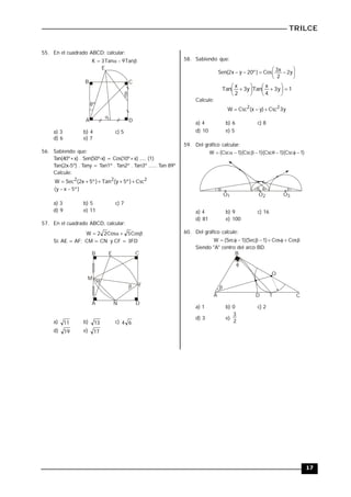 TRILCE
17
55. En el cuadrado ABCD; calcular:



 Tan
9
Tan
3
K


B C
A D
E
8º
a) 3 b) 4 c) 5
d) 6 e) 7
56. Sabiendo que:
Tan(40º+x) . Sen(50º-x) = Cos(10º+x) ..... (1)
Tan(2x-5º) . Tany = Tan1º . Tan2º . Tan3º ...... Tan 89º
Calcule:
2
2
2
Csc
)
º
5
y
(
Tan
)
º
5
x
2
(
Sec
W 




)
º
5
x
y
( 

a) 3 b) 5 c) 7
d) 9 e) 11
57. En el cuadrado ABCD, calcular:



 Cos
5
Cos
2
2
W
Si: AE = AF; CM = CN y CF = 3FD
M
A
B C
D
F


N
E
a) 11 b) 13 c) 6
4
d) 19 e) 17
58. Sabiendo que:









 y
2
2
x
3
Cos
)
º
20
y
x
2
(
Sen
1
y
3
4
x
Tan
y
3
2
x
Tan 














Calcule:
y
3
Csc
)
y
x
(
Csc
W 2
2



a) 4 b) 6 c) 8
d) 10 e) 5
59. Del gráfico calcular:
)
1
Csc
)(
1
Csc
)(
1
Csc
)(
1
Csc
(
W 








O1 O2 O3
   
a) 4 b) 9 c) 16
d) 81 e) 100
60. Del gráfico calcule:








 Cos
Cos
)
1
Sec
)(
1
Sec
(
W
Siendo "A" centro del arco BD.


D T
O
A C
B
a) 1 b) 0 c) 2
d) 3 e)
2
3
 