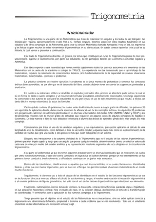 Trigonometría
INTRODUCCIÓN
La Trigonometría es una parte de las Matemáticas que trata de relacionar los ángulos y los lados de un triángulo; fue
iniciada por Hiparco, aproximadamente el año 150 a. C. Tiempo después, Tolomeo siguió con estos estudios, basándose en sus
estudios y de otros personajes de la Astronomía, para crear su sintaxis Matemática llamada Almagesto. Hoy en día, los ingenieros
y los físicos ocupan muchas de estas herramientas trigonométricas en su diario actuar, sin quizás conocer quién las crea y cuál es su
historia, la cual vamos a presentar a continuación.
Este texto de Trigonometría describe, en general, los temas que constituyen un curso de Trigonometría plana de nivel pre-
universitario. Supone el conocimiento, por parte del estudiante, de los principios básicos de Geometría Elemental, Álgebra y
Aritmética.
Este libro responde a una necesidad que hemos sentido agudamente todos los que nos avocamos a la enseñanza de las
Matemáticas en las aulas de la academia o colegio de TRILCE. La experiencia nos ha demostrado que el aprendizaje de las
matemáticas, requiere no solamente de conocimientos teóricos, sino fundamentalmente de la capacidad de resolver situaciones
matemáticas, denominadas, ejercicios o problemas.
La práctica constante de resolver ejercicios y problemas es la única manera de profundizar y cimentar los conceptos
teóricos bien aprendidos, es por ello que en el desarrollo del libro, ustedes deberán tener en cuenta las sugerencias planteadas y
analizarlas.
En cuanto a su estructura, el libro se desdobla en capítulos y en todos ellos, primero se aborda la parte teórica, la cual se
da en forma de tabla o cuadro sinóptico, y un resumen de formulas y resultados estrechamente relacionados. Una larga experiencia
ha convencido a los autores de que para los estudiantes es una gran ayuda el uso de tales resúmenes ya que resulta, a inicios, un
tanto difícil el manejo sistemático de todas las fórmulas .
Cada capítulo contiene 60 problemas, los cuales están dosificados de menor a mayor grado de dificultad, los primeros 20
son ejercicios de aplicación directa, dados con la intención de afianzar el uso de los conceptos teóricos, los siguientes 20 problemas
son preguntas de exámenes de admisión planteadas en las diversas universidades del medio (UNI, UNMSM, UNAC y PUCP) y los
60 problemas restantes son de mayor grado de dificultad que requieren en algunos casos de algunos conceptos de Álgebra o
Geometría. De esta manera el libro se hace didáctico y motivará al alumno los deseos de aprender, yendo de lo más simple a lo más
complejo.
Comenzamos por tratar el uso de las unidades angulares, y sus equivalencias, para poder aplicarlas al cálculo de una
longitud de arco de circunferencia, como también el área de un sector circular y algunos casos más, como es la determinación de la
cantidad de vueltas que gira una rueda o dos poleas o más que están trabajando en un sistema.
Después, nos introducimos a la columna vertebral de la Trigonometría que es el estudio de las razones trigonométricas;
primero para un ángulo agudo y luego para un ángulo que posea cualquier medida, determinaremos dentro de ellos los valores de
cada una de ellas por medio del estudio analítico y su representación mediante segmentos de recta dirigidos en la circunferencia
trigonométrica
Esta parte es fundamental ya que los temas siguientes tratarán sobre las diversas identidades que las relacionan, las cuales
por cierto son muy numerosas, y que sólo con la constancia en la práctica se podrán dominar, porque un mal entendimiento de los
primeros temas conducirá, inevitablemente, a dificultades continuas en las partes más avanzadas.
Dentro de las identidades, clasificaremos a aquellas que son imprescindibles, a las cuales llamaremos, identidades
básicas, y otras que son menos importantes; pero se dan con el fin que nos permita resolver situaciones matemáticas de un modo
mucho mas breve.
Seguidamente, le daremos uso a todo el bloque de las identidades en el estudio de las funciones trigonométricas ya sea
en las funciones directas e inversas: al hacer el cálculo de sus dominios y rangos, al resolver una ecuación e inecuación trigonométrica
o al resolver problemas de figuras geométricas, tan solo con el uso de las razones trigonométricas que relacionan sus elementos.
Finalmente, culminaremos con los temas de: vectores, la línea recta, cónicas (circunferencia, parábola, elipse e hipérbola),
en sus posiciones horizontal y vertical. Para el estudio de éstas, en su posición oblicua, abordaremos el tema de la transformación
de coordenadas. Y terminamos con la aplicación de los números complejos a la Trigonometría.
Tenga presente que el objetivo en el estudio de las Matemáticas no es mecanizarse, sino en saber aplicar correcta y
lógicamente una determinada definición, propiedad o teorema a cada problema que se esté resolviendo. Solo así, el estudiante
encontrará en las Matemáticas una recreación amena y ágil .
 